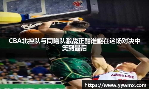 CBA北控队与同曦队激战正酣谁能在这场对决中笑到最后