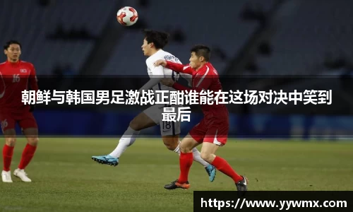 朝鲜与韩国男足激战正酣谁能在这场对决中笑到最后